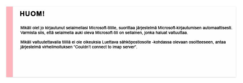 Mikäli olet jo kirjautunut selaimellasi Microsoft-tilille, suorittaa järjestelma Microsoft-kirjautumisen automaattisesti. Varmista siis, että selaimella auki oleva Microsoft-tili on sellainen, jonka haluat valtuuttaa. Mikäli valtuutettavalla tilillä ei ole oikeuksia Luettava sähköpostiosoite -kohdassa olevaan osoitteeseen, antaa järjestelmä virheilmoituksen "couldn't connect to imap server"