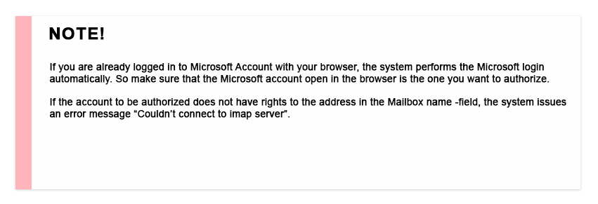 If you are already logged in to Microsoft Account with your browser, the system performs the Microsoft login automatically. So make sure that the Microsoft account open in the browser is the one you want to authorize. If the account to be authorized does not have rights to the address in the Mailbox name -field, the system issues an error message "Couldn't connect to imap server".