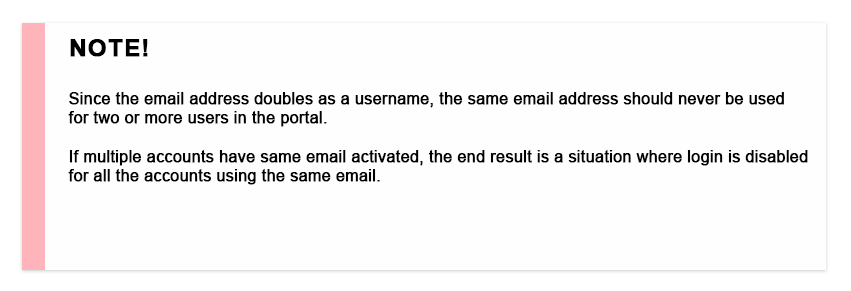 note! Since the email address doubles as a username, the same email address should never be used for two or more users in the portal. If multiple accounts have same email activated, the end result is a situation where login is disabled for all the accounts using the same email.