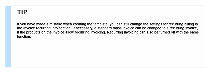 If you have made a mistake when creating the template, you can still change the settings for recurring billing in the Invoice recurring info section. If necessary, a standard mass invoice can be changed to a recurring invoice, if the products on the invoice allow recurring invoicing. Recurring invoicing can also be turned off with the same function.