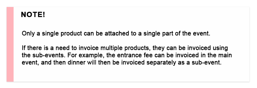 Only a single product can be attached to a single part of the event. If there is a need to invoice multiple products, they can be invoiced using the sub-events. For example, the entrance fee can be invoiced in the main event, and then dinner will be then invoiced separately as a sub-event.
