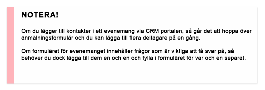 Notera! Om du lägger till kontakter i ett evenemang via CRM portalen, så går det att hoppa över anmälningsformulär och du kan lägga till flera deltagare på en gång. Om formuläret för evenemanget innehåller frågor som är viktiga att få svar på, så behöver du dock lägga till dem en och en och fylla i formuläret för var och en separat.