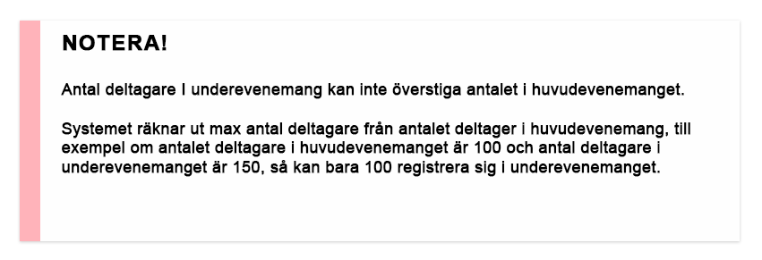 NOTERA! Antal deltagare I underevenemang kan itne överstiga antalet i huvudevenemanget Systemet räknar ut max antal deltagare från antalet deltager i huvudevenemang, till exempel om antalet deltagare i huvudevenemanget är 100 och antal deltagare i underevenemanget är 150, så kan bara 100 registrera sig i underevenemanget.