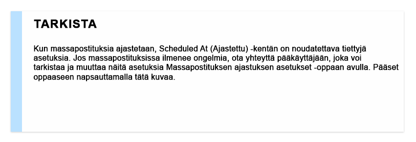 Tarkista Kun massapostituksia ajastetaan, Scheduled At (Ajastettu) -kentän on noudatettava tiettyjä asetuksia. Jos massapostituksissa ilmenee ongelmia, ota yhteyttä pääkäyttäjään, joka voi tarkistaa ja muuttaa näitä asetuksia Massapostituksen ajastuksen asetukset -oppaan avulla. Pääset oppaaseen napsauttamalla tätä kuvaa.