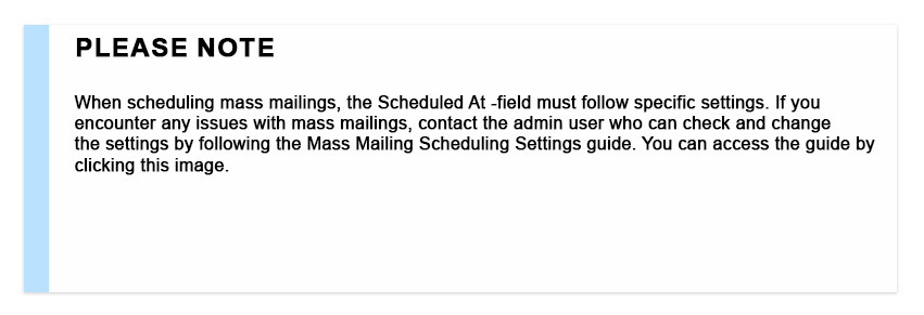 Please note When scheduling mass mailings, the Scheduled At -field must follow specific settings. If you encounter any issues with mass mailings, contact the admin user who can check and change the settings by following the Mass Mailing Scheduling Settings guide. You can access the guide by clicking this image.