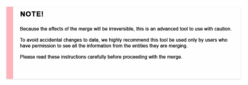 Because the effects of the merge will be irreversible, this is an advanced tool to use with caution. To avoid accidental changes to data, we highly recommend this tool be used only by users who have permission to see all the information from the entities they are merging. Please read these instructions carefully before proceeding with the merge.