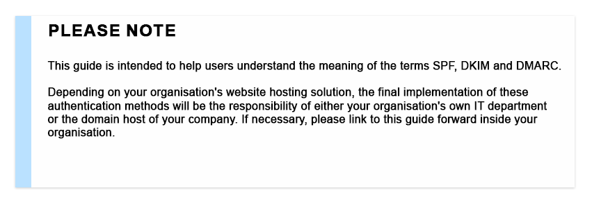 Please note This guide is intended to help users understand the meaning of the terms SPF, DKIM and DMARC. Depending on your organisation's website hosting solution, the final implementation of these authentication methods will be the responsibility of either your organisation's own IT department or the domain host of your company. If necessary, please link to this guide forward inside your organisation.