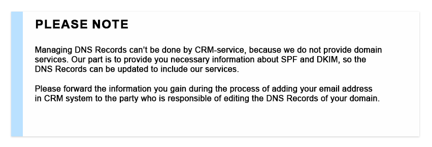 Please Note Managing DNS Records can't be done by CRM-service, because we do not provide domain services. Our part is to provide you necessary information about SPF and DKIM, so the DNS Records can be updated to include our services. Please forward the information you gain during the process of adding your email address in CRM system to the party who is responsible of editing the DNS Records of your domain.