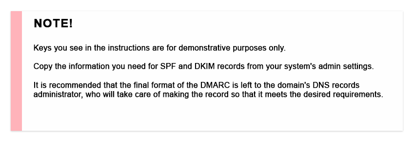 Note! Keys you see in the instructions are for demonstrative purposes only. Copy the information you need for SPF and DKIM records from your system's admin settings. It is recommended that the final format of the DMARC is left to the domain's DNS records administrator, who will take care of making the record so that it meets the desired requirements.