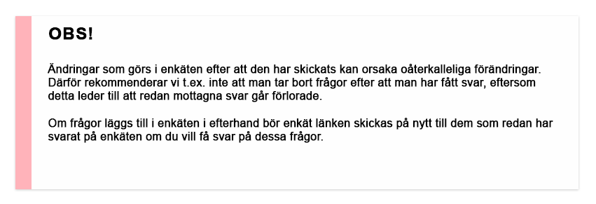 OBS! Ändringar som görs i enkäten efter att den har skickats kan orsaka oåterkalleliga förändringar. Därför rekommenderar vi t.ex. inte att man tar bort frågor efter att man har fått svar, eftersom detta leder till att redan mottagna svar går förlorade. Om frågor läggs till i enkäten i efterhand bör enkät länken skickas på nytt till dem som redan har svarat på enkäten om du vill få svar på dessa frågor.