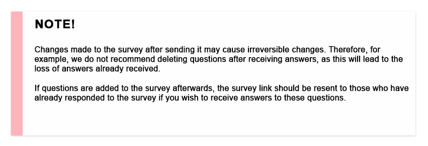 NOTE! Changes made to the survey after sending it may cause irreversible changes. Therefore, for example, we do not recommend deleting questions after receiving answers, as this will lead to the loss of answers already received. If questions are added to the survey afterwards, the survey link should be resent to those who have already responded to the survey if you wish to receive answers to these questions.