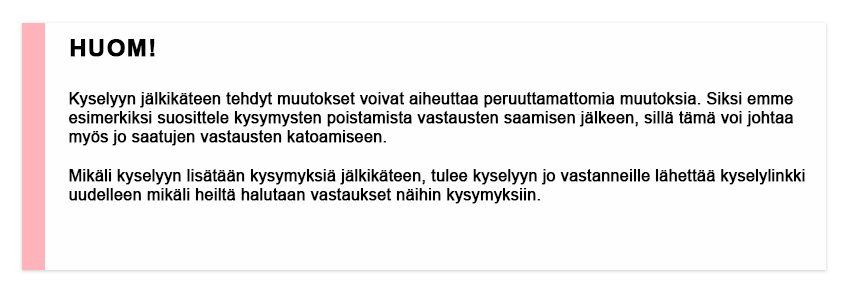 Huom! Kyselyyn jälkikäteen tehdyt muutokset voivat aiheuttaa peruuttamattomia muutoksia. Siksi emme esimerkiksi suosittele kysymysten poistamista vastausten saamisen jälkeen, sillä tämä voi johtaa myös jo saatujen vastausten katoamiseen. Mikäli kyselyyn lisätään kysymyksiä jälkikäteen, tulee kyselyyn jo vastanneille lähettää kyselylinkki uudelleen mikäli heiltä halutaan vastaukset näihin kysymyksiin.